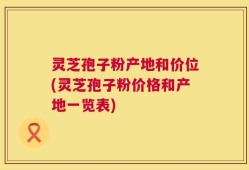 灵芝孢子粉产地和价位(灵芝孢子粉价格和产地一览表)