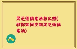 灵芝莲藕素汤怎么煮(教你如何烹制灵芝莲藕素汤)