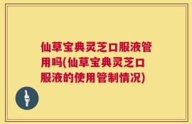 仙草宝典灵芝口服液管用吗(仙草宝典灵芝口服液的使用管制情况)