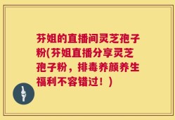 芬姐的直播间灵芝孢子粉(芬姐直播分享灵芝孢子粉，排毒养颜养生福利不容错过！)