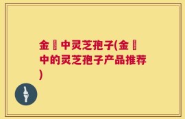 金貴中灵芝孢子(金貴中的灵芝孢子产品推荐)