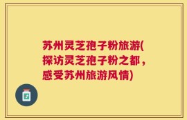 苏州灵芝孢子粉旅游(探访灵芝孢子粉之都，感受苏州旅游风情)