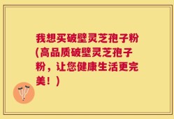 我想买破壁灵芝孢子粉(高品质破壁灵芝孢子粉，让您健康生活更完美！)