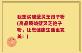 我想买破壁灵芝孢子粉(高品质破壁灵芝孢子粉，让您健康生活更完美！)