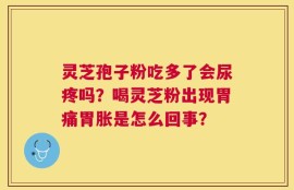 灵芝孢子粉吃多了会尿疼吗？喝灵芝粉出现胃痛胃胀是怎么回事？