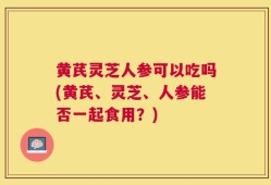 黄芪灵芝人参可以吃吗(黄芪、灵芝、人参能否一起食用？)