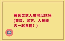 黄芪灵芝人参可以吃吗(黄芪、灵芝、人参能否一起食用？)