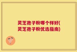 灵芝孢子粉哪个样好(灵芝孢子粉优选指南)