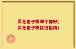 灵芝孢子粉哪个样好(灵芝孢子粉优选指南)
