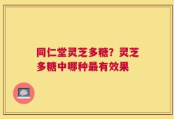 同仁堂灵芝多糖？灵芝多糖中哪种最有效果
