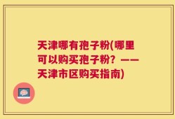 天津哪有孢子粉(哪里可以购买孢子粉？——天津市区购买指南)