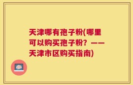 天津哪有孢子粉(哪里可以购买孢子粉？——天津市区购买指南)