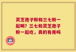 灵芝孢子粉和三七粉一起喝？三七和灵芝孢子粉一起吃，真的有用吗