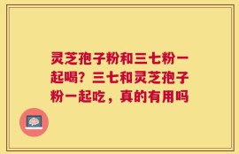灵芝孢子粉和三七粉一起喝？三七和灵芝孢子粉一起吃，真的有用吗