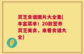 灵芝食谱图片大全集(丰富菜单！20款营养灵芝美食，来看食谱大全)