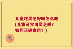 儿童吃灵芝好吗怎么吃(儿童可食用灵芝吗？如何正确食用？)
