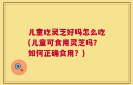 儿童吃灵芝好吗怎么吃(儿童可食用灵芝吗？如何正确食用？)