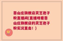 靠山庄旗舰店灵芝孢子粉直播间(直播观看靠山庄旗舰店的灵芝孢子粉实况直击！)