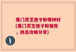 厦门灵芝孢子粉哪种好(厦门灵芝孢子粉推荐，挑选攻略分享)