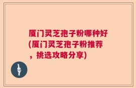 厦门灵芝孢子粉哪种好(厦门灵芝孢子粉推荐，挑选攻略分享)