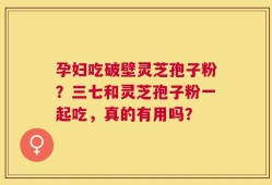 孕妇吃破壁灵芝孢子粉？三七和灵芝孢子粉一起吃，真的有用吗？