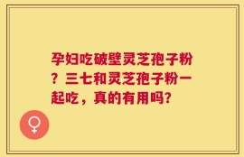 孕妇吃破壁灵芝孢子粉？三七和灵芝孢子粉一起吃，真的有用吗？