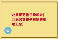 北辰灵芝孢子粉地址(北辰灵芝孢子粉销售地址汇总)