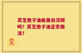 灵芝孢子油能美白淡斑吗？灵芝孢子油正宗做法？