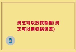 灵芝可以放铁锅里(灵芝可以用铁锅煲煮)