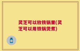 灵芝可以放铁锅里(灵芝可以用铁锅煲煮)