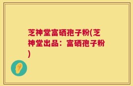 芝神堂富硒孢子粉(芝神堂出品：富硒孢子粉)