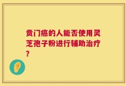 贲门癌的人能否使用灵芝孢子粉进行辅助治疗？