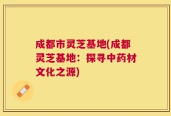 成都市灵芝基地(成都灵芝基地：探寻中药材文化之源)