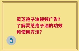 灵芝孢子油视频广告？了解灵芝孢子油的功效和使用方法？