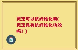 灵芝可以抗纤维化嘛(灵芝具有抗纤维化功效吗？)
