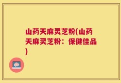 山药天麻灵芝粉(山药天麻灵芝粉：保健佳品)