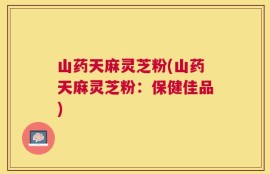 山药天麻灵芝粉(山药天麻灵芝粉：保健佳品)