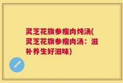 灵芝花旗参瘦肉炖汤(灵芝花旗参瘦肉汤：滋补养生好滋味)