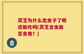 灵芝为什么出虫子了呢还能吃吗(灵芝含虫能否食用？)