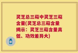 灵芝总三萜中灵芝三萜含量(灵芝总三萜含量揭示：灵芝三萜含量高低、功效差异大)