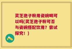 灵芝孢子粉用瓷碗喝可以吗(灵芝孢子粉可否与瓷碗搭配饮用？尝试探究！)