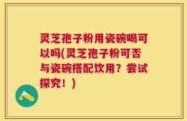 灵芝孢子粉用瓷碗喝可以吗(灵芝孢子粉可否与瓷碗搭配饮用？尝试探究！)