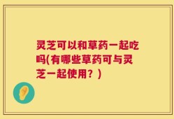 灵芝可以和草药一起吃吗(有哪些草药可与灵芝一起使用？)