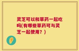 灵芝可以和草药一起吃吗(有哪些草药可与灵芝一起使用？)
