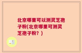 北京哪里可以测灵芝孢子粉(北京哪里可测灵芝孢子粉？)