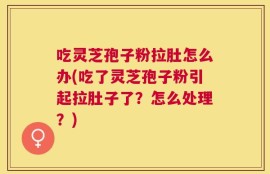吃灵芝孢子粉拉肚怎么办(吃了灵芝孢子粉引起拉肚子了？怎么处理？)