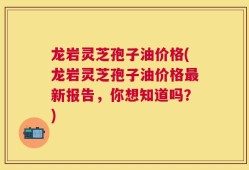 龙岩灵芝孢子油价格(龙岩灵芝孢子油价格最新报告，你想知道吗？)