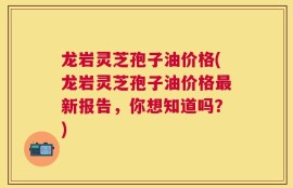 龙岩灵芝孢子油价格(龙岩灵芝孢子油价格最新报告，你想知道吗？)