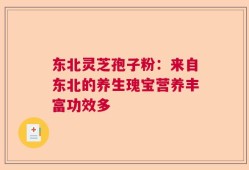东北灵芝孢子粉：来自东北的养生瑰宝营养丰富功效多