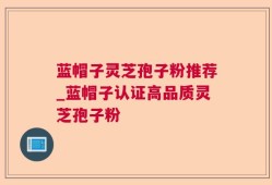 蓝帽子灵芝孢子粉推荐_蓝帽子认证高品质灵芝孢子粉